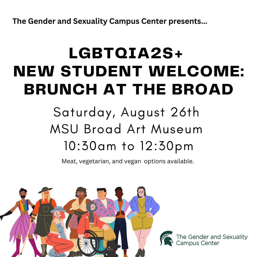 IMAGE DESCRIPTION: A plain white background with the text The Gender and Sexuality Campus Center presents...LGBTQIA2S+ New Student Welcome: Brunch at the Broad, Saturday, August 26th, MSU Broad Art Museum, 10:30am to 12:30pm, Meat, vegetarian, and vegan options available." the bottom left corner contains a group of queer cartoon friends posing and the right corner contains the Gender and Sexuality Campus Center logo.